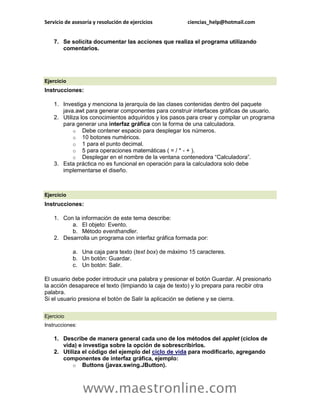 Servicio de asesoría y resolución de ejercicios ciencias_help@hotmail.com 
www.maestronline.com 
7. Se solicita documentar las acciones que realiza el programa utilizando comentarios. 
Ejercicio Instrucciones: 1. Investiga y menciona la jerarquía de las clases contenidas dentro del paquete java.awt para generar componentes para construir interfaces gráficas de usuario. 2. Utiliza los conocimientos adquiridos y los pasos para crear y compilar un programa para generar una interfaz gráfica con la forma de una calculadora. o Debe contener espacio para desplegar los números. o 10 botones numéricos. o 1 para el punto decimal. o 5 para operaciones matemáticas ( = / * - + ). o Desplegar en el nombre de la ventana contenedora “Calculadora”. 3. Esta práctica no es funcional en operación para la calculadora solo debe implementarse el diseño. 
Ejercicio Instrucciones: 1. Con la información de este tema describe: a. El objeto: Evento. b. Método eventhandler. 2. Desarrolla un programa con interfaz gráfica formada por: a. Una caja para texto (text box) de máximo 15 caracteres. b. Un botón: Guardar. c. Un botón: Salir. El usuario debe poder introducir una palabra y presionar el botón Guardar. Al presionarlo la acción desaparece el texto (limpiando la caja de texto) y lo prepara para recibir otra palabra. Si el usuario presiona el botón de Salir la aplicación se detiene y se cierra. 
Ejercicio Instrucciones: 1. Describe de manera general cada uno de los métodos del applet (ciclos de vida) e investiga sobre la opción de sobrescribirlos. 2. Utiliza el código del ejemplo del ciclo de vida para modificarlo, agregando componentes de interfaz gráfica, ejemplo: o Buttons (javax.swing.JButton).  
