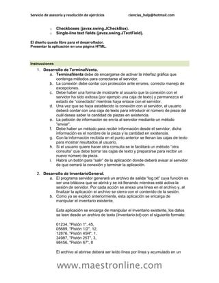 Servicio de asesoría y resolución de ejercicios ciencias_help@hotmail.com 
www.maestronline.com 
o Checkboxes (javax.swing.JCheckBox). o Single-line text fields (javax.swing.JTextField). El diseño queda libre para el desarrollador. Presentar la aplicación en una página HTML. 
Instrucciones 1. Desarrollo de TerminalVenta. a. TerminalVenta debe de encargarse de activar la interfaz gráfica que contenga métodos para conectarse al servidor. b. La conexión debe contar con protección ante errores, correcto manejo de excepciones. c. Debe haber una forma de mostrarle al usuario que la conexión con el servidor ha sido exitosa (por ejemplo una caja de texto) y permanezca el estado de “conectado” mientras haya enlace con el servidor. d. Una vez que se haya establecido la conexión con el servidor, el usuario deberá contar con una caja de texto para introducir el número de pieza del cuál desea saber la cantidad de piezas en existencia. e. La petición de información se envía al servidor mediante un método “enviar”. f. Debe haber un método para recibir información desde el servidor, dicha información es el nombre de la pieza y la cantidad en existencia. g. Con la información recibida en el punto anterior se llenan las cajas de texto para mostrar resultados al usuario. h. Si el usuario quiere hacer otra consulta se le facilitará un método “otra consulta” que debe borrar las cajas de texto y prepararse para recibir un nuevo número de pieza. i. Habrá un botón para “salir” de la aplicación donde deberá avisar al servidor de que cerrará la conexión y terminar la aplicación. 2. Desarrollo de InventarioGeneral. a. El programa servidor generará un archivo de salida “log.txt” cuya función es ser una bitácora que se abrirá y se irá llenando mientras esté activa la sesión de servidor. Por cada acción se anexa una línea en el archivo y, al finalizar la aplicación el archivo se cierra con el contenido de la sesión. b. Como ya se explicó anteriormente, esta aplicación se encarga de manipular el inventario existente, Esta aplicación se encarga de manipular el inventario existente, los datos se leen desde un archivo de texto (Inventario.txt) con el siguiente formato: 01234, "Pistón 1", 45, 05689, "Pistón 1/2", 12, 12876, "Pistón 45R", 1, 34987, "Pistón 25T", 3, 98456, "Pistón 67", 8 El archivo al abrirse deberá ser leído línea por línea y acumulado en un  