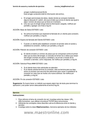 Servicio de asesoría y resolución de ejercicios ciencias_help@hotmail.com 
www.maestronline.com 
arreglo multidimensional [5] [3]. Este arreglo contendrá toda la información del archivo. c. El arreglo será la base de datos, desde donde se compare mediante alguna cláusula (if, switch, etc).que el dato que envía el cliente sea igual a algún número de pieza que se tiene en inventario. d. Una vez que el arreglo tenga toda la información cargada, notificar por pantalla y agregar una línea a log.txt: ACCIÓN: Base de Datos ESTADO: Listo e. Se activa el proceso que esperará la llamada de un cliente para conexión, notificar por pantalla y a log.txt. ACCIÓN: Espera de llamada del Cliente ESTADO: Listo f. Cuando un cliente pide establecer conexión el servidor abre el socket y establece la conexión, notificar por pantalla y a log.txt ACCIÓN: Petición de conexión ESTADO: Listo g. El cliente enviará un número de pieza que se comparará contra el primer dato que se tiene del arreglo; si coincide se toman los 2 datos que restan del arreglo (nombre de pieza y cantidad) y se envían a través de la conexión a servidor, como respuesta. Se notifica por pantalla y a log.txt. ACCIÓN: Solicitud Pieza #### ESTADO: Listo h. Si el cliente tiene más solicitudes se atienden. i. Si el cliente solicita terminar la conexión, ésta se termina pero se deja activo el proceso que escucha las peticiones para volver a establecer la conexión en caso que se reciba una nueva solicitud. Se notifica por pantalla y a log.txt. ACCIÓN: Fin de conexión ESTADO: Listo Sugerencia: Es bueno tener un método que espere algún tipo de tecla para terminar la aplicación y así poder cerrar adecuadamente el archivo log.txt. 
Ejercicio Instrucciones: 1. Para reforzar el tema de conexión de red, investiga sobre las clases: URL, URLConnection, que utillizan el protocol TCP/IP para comunicarse. 2. Utilizando los conceptos vistos describe cuál es la diferencia entre el cliente y servidor. 3. Investiga sobre la clase HttpConnection, menciona ejemplos de los métodos:  