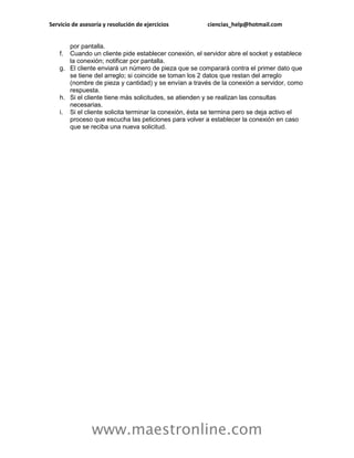 Servicio de asesoría y resolución de ejercicios ciencias_help@hotmail.com 
www.maestronline.com 
por pantalla. f. Cuando un cliente pide establecer conexión, el servidor abre el socket y establece la conexión; notificar por pantalla. g. El cliente enviará un número de pieza que se comparará contra el primer dato que se tiene del arreglo; si coincide se toman los 2 datos que restan del arreglo (nombre de pieza y cantidad) y se envían a través de la conexión a servidor, como respuesta. h. Si el cliente tiene más solicitudes, se atienden y se realizan las consultas necesarias. i. Si el cliente solicita terminar la conexión, ésta se termina pero se deja activo el proceso que escucha las peticiones para volver a establecer la conexión en caso que se reciba una nueva solicitud. 

