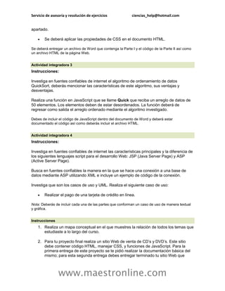 Servicio de asesoría y resolución de ejercicios ciencias_help@hotmail.com 
www.maestronline.com 
apartado.  Se deberá aplicar las propiedades de CSS en el documento HTML. Se deberá entregar un archivo de Word que contenga la Parte I y el código de la Parte II así como un archivo HTML de la página Web. 
Actividad integradora 3 Instrucciones: Investiga en fuentes confiables de internet el algoritmo de ordenamiento de datos QuickSort, deberás mencionar las características de este algoritmo, sus ventajas y desventajas. Realiza una función en JavaScript que se llame Quick que reciba un arreglo de datos de 50 elementos. Los elementos deben de estar desordenados. La función deberá de regresar como salida el arreglo ordenado mediante el algoritmo investigado. Debes de incluir el código de JavaScript dentro del documento de Word y deberá estar documentado el código así como deberás incluir el archivo HTML. 
Actividad integradora 4 Instrucciones: Investiga en fuentes confiables de internet las características principales y la diferencia de los siguientes lenguajes script para el desarrollo Web: JSP (Java Server Page) y ASP (Active Server Page). Busca en fuentes confiables la manera en la que se hace una conexión a una base de datos mediante ASP utilizando XML e incluye un ejemplo de código de la conexión. Investiga que son los casos de uso y UML. Realiza el siguiente caso de uso:  Realizar el pago de una tarjeta de crédito en línea. Nota: Deberás de incluir cada una de las partes que conforman un caso de uso de manera textual y gráfica. 
Instrucciones 1. Realiza un mapa conceptual en el que muestres la relación de todos los temas que estudiaste a lo largo del curso. 2. Para tu proyecto final realiza un sitio Web de venta de CD’s y DVD’s. Este sitio debe contener código HTML, manejar CSS, y funciones de JavaScript. Para la primera entrega de este proyecto se te pidió realizar la documentación básica del mismo; para esta segunda entrega debes entregar terminado tu sitio Web que  