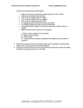 Servicio de asesoría y resolución de ejercicios ciencias_help@hotmail.com 
www.maestronline.com 
contará con las siguientes características:  Página inicial con los productos recomendados de CD’s y DVD’s  Página de novedades de la semana  Top 10 de los mejores CD’s en inglés  Top 10 de los mejores CD’s en español  Top 10 de las mejores películas DVD  Un catálogo general de todos los CD’s disponibles  Un catálogo general de todos los DVD’s diponibles  Una página donde integres un formulario para que el cliente realice el pedido.  Página de información acerca de la compañía I.- Misión, visión y objetivo de la empresa II.- Valores de la empresa III.- Cómo surgió IV.- Contactos de la empresa (integrantes del equipo que desarrollan el proyecto) 3. Muestra tu proyecto terminado utilizando algún servicio gratuito en Internet para subir tu sitio, es decir para que lo puedas publicar. 4. Entrega tu proyecto final en formato de desarrollo de proyecto e incluye el código utilizado en la programación de tu sitio Web. 
 