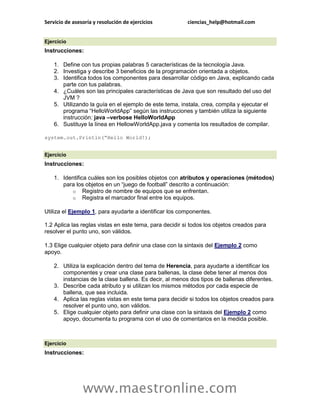 Servicio de asesoría y resolución de ejercicios ciencias_help@hotmail.com 
www.maestronline.com 
Ejercicio Instrucciones: 1. Define con tus propias palabras 5 características de la tecnología Java. 2. Investiga y describe 3 beneficios de la programación orientada a objetos. 3. Identifica todos los componentes para desarrollar código en Java, explicando cada parte con tus palabras. 4. ¿Cuáles son las principales características de Java que son resultado del uso del JVM ? 5. Utilizando la guía en el ejemplo de este tema, instala, crea, compila y ejecutar el programa “HelloWorldApp” según las instrucciones y también utiliza la siguiente instrucción: java –verbose HelloWorldApp 6. Sustituye la línea en HellowWorldApp.java y comenta los resultados de compilar. system.out.Println(“Hello World!); 
Ejercicio Instrucciones: 1. Identifica cuáles son los posibles objetos con atributos y operaciones (métodos) para los objetos en un “juego de football” descrito a continuación: o Registro de nombre de equipos que se enfrentan. o Registra el marcador final entre los equipos. Utiliza el Ejemplo 1, para ayudarte a identificar los componentes. 1.2 Aplica las reglas vistas en este tema, para decidir si todos los objetos creados para resolver el punto uno, son válidos. 1.3 Elige cualquier objeto para definir una clase con la sintaxis del Ejemplo 2 como apoyo. 2. Utiliza la explicación dentro del tema de Herencia, para ayudarte a identificar los componentes y crear una clase para ballenas, la clase debe tener al menos dos instancias de la clase ballena. Es decir, al menos dos tipos de ballenas diferentes. 3. Describe cada atributo y si utilizan los mismos métodos por cada especie de ballena, que sea incluida. 4. Aplica las reglas vistas en este tema para decidir si todos los objetos creados para resolver el punto uno, son válidos. 5. Elige cualquier objeto para definir una clase con la sintaxis del Ejemplo 2 como apoyo, documenta tu programa con el uso de comentarios en la medida posible. 
Ejercicio Instrucciones:  