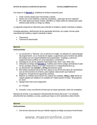 Servicio de asesoría y resolución de ejercicios ciencias_help@hotmail.com 
www.maestronline.com 
Con base en el Ejemplo 1, establece la sintaxis necesaria para: 1. Crear nuevas clases para microondas y estufa. 2. Omite uno o dos métodos y trata de compilarlos. ¿Qué tipo de error regresa? 3. Por cada clase que hayas creado, identifica un rango válido de valores para cada atributo (sólo donde un rango es válido). La siguiente pregunta es relevante para entender el análisis y diseño orientado a objetos. Investiga ejemplos y definiciones de los siguientes términos, los cuales, forman parte importante del análisis y diseño orientado a datos:  Taxonomía.  Taxonomía relacionada. 
Ejercicio Instrucciones: 1. La convención o “Naming”, por su término en inglés, es utilizado en cada lenguaje de programación, es un conjunto de reglas y sugerencias para nombrar las partes del código que son responsabilidad del programador. Investiga ¿cuál es la sugerencia para codificar en Java paquetes y constantes? 2. Investiga el uso de las palabras reservadas long, short, void, while, this. 3. Utilizando el código del Ejemplo 3, modifica ese mismo código cambiando el valor de las variables enteras a un valor inicial de 6 y 2 respectivamente (x,y). 4. La declaración del carácter y string permanecen igual. 5. Del código resultante del punto tres, aplica el uso de los tres tipos de comentarios que se mencionaron en el tema, para explicar cada acción que realiza el programa, incluyendo los siguientes cambios. 6. Elabora un método para imprimir los valores de variables, Sting y char donde se asigne palabra por palabra a la variable str1 hasta escribir la frase: “Mi programa en Java”. 7. Agrega esta línea como asignación w= 175,000; 8. Compila, si hay una lista los errores que se hayan generado, tratar de corregirlos. Ejemplo de errores: si se asignaron directamente las líneas del punto 7, sin declarar previamente las variables y su tipo, puede que haya un error asociado a esta omisión. 
Ejercicio Instrucciones: 1. Una de las razones por las que método regresa al código es porque ha terminado  