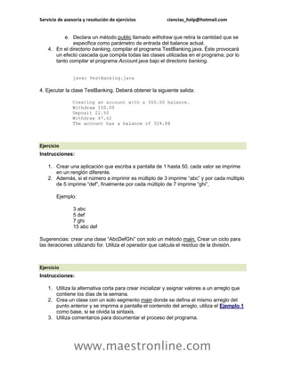 Servicio de asesoría y resolución de ejercicios ciencias_help@hotmail.com 
www.maestronline.com 
e. Declara un método public llamado withdraw que retira la cantidad que se especifica como parámetro de entrada del balance actual. 4. En el directorio banking, compilar el programa TestBanking.java. Éste provocará un efecto cascada que compila todas las clases utilizadas en el programa; por lo tanto compilar el programa Account.java bajo el directorio banking. javac TestBanking.java 4. Ejecutar la clase TestBanking. Deberá obtener la siguiente salida: Creating an account with a 500.00 balance. Withdraw 150.00 Deposit 22.50 Withdraw 47.62 The account has a balance of 324.88 
Ejercicio Instrucciones: 1. Crear una aplicación que escriba a pantalla de 1 hasta 50, cada valor se imprime en un renglón diferente. 2. Además, si el número a imprimir es múltiplo de 3 imprime “abc” y por cada múltiplo de 5 imprime “def”, finalmente por cada múltiplo de 7 imprime “ghi”, Ejemplo: 3 abc 5 def 7 ghi 15 abc def Sugerencias: crear una clase “AbcDefGhi” con solo un método main. Crear un ciclo para las iteraciones utilizando for. Utiliza el operador que calcula el residuo de la división. 
Ejercicio Instrucciones: 1. Utiliza la alternativa corta para crear inicializar y asignar valores a un arreglo que contiene los días de la semana. 2. Crea un clase con un solo segmento main donde se defina el mismo arreglo del punto anterior y se imprima a pantalla el contenido del arreglo, utiliza el Ejemplo 1 como base, si se olvida la sintaxis. 3. Utiliza comentarios para documentar el proceso del programa.  