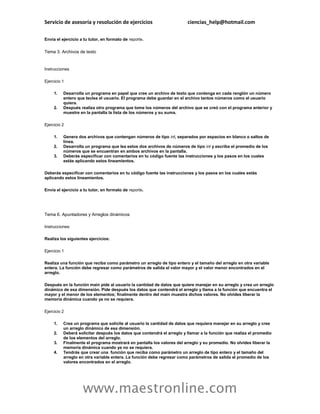 Servicio de asesoría y resolución de ejercicios                         ciencias_help@hotmail.com

Envía el ejercicio a tu tutor, en formato de reporte.

Tema 3. Archivos de texto


Instrucciones

Ejercicio 1

     1.   Desarrolla un programa en papel que cree un archivo de texto que contenga en cada renglón un número
          entero que teclea el usuario. El programa debe guardar en el archivo tantos números como el usuario
          quiera.
     2.   Después realiza otro programa que tome los números del archivo que se creó con el programa anterior y
          muestre en la pantalla la lista de los números y su suma.

Ejercicio 2

     1.   Genera dos archivos que contengan números de tipo int, separados por espacios en blanco o saltos de
          línea.
     2.   Desarrolla un programa que lea estos dos archivos de números de tipo int y escriba el promedio de los
          números que se encuentran en ambos archivos en la pantalla.
     3.   Deberás especificar con comentarios en tu código fuente las instrucciones y los pasos en los cuales
          estás aplicando estos lineamientos.

Deberás especificar con comentarios en tu código fuente las instrucciones y los pasos en los cuales estás
aplicando estos lineamientos.

Envía el ejercicio a tu tutor, en formato de reporte.




Tema 6. Apuntadores y Arreglos dinámicos

Instrucciones:

Realiza los siguientes ejercicios:

Ejercicio 1

Realiza una función que reciba como parámetro un arreglo de tipo entero y el tamaño del arreglo en otra variable
entera. La función debe regresar como parámetros de salida el valor mayor y el valor menor encontrados en el
arreglo.

Después en la función main pide al usuario la cantidad de datos que quiere manejar en su arreglo y crea un arreglo
dinámico de esa dimensión. Pide después los datos que contendrá el arreglo y llama a la función que encuentra el
mayor y el menor de los elementos; finalmente dentro del main muestra dichos valores. No olvides liberar la
memoria dinámica cuando ya no se requiera.

Ejercicio 2

     1.   Crea un programa que solicite al usuario la cantidad de datos que requiera manejar en su arreglo y cree
          un arreglo dinámico de esa dimensión.
     2.   Deberá solicitar después los datos que contendrá el arreglo y llamar a la función que realiza el promedio
          de los elementos del arreglo.
     3.   Finalmente el programa mostrará en pantalla los valores del arreglo y su promedio. No olvides liberar la
          memoria dinámica cuando ya no se requiera.
     4.   Tendrás que crear una función que reciba como parámetro un arreglo de tipo entero y el tamaño del
          arreglo en otra variable entera. La función debe regresar como parámetros de salida el promedio de los
          valores encontrados en el arreglo.




                    www.maestronline.com
 