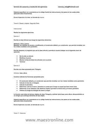 Servicio de asesoría y resolución de ejercicios                         ciencias_help@hotmail.com

Deberás especificar con comentarios en tu código fuente las instrucciones y los pasos en los cuales estás
aplicando estos lineamientos.

Envía el ejercicio a tu tutor, en formato de reporte.



Tema 8. Clases y objetos. Segunda Parte


Instrucciones:

Realiza los siguientes ejercicios.

Ejercicio 1

Escribe la clase Artículo que tenga los siguientes elementos:

Atributos: clave y precio.
Métodos: los métodos de acceso y modificación, el constructor default y un constructor. que permita inicializar con
los 2 datos recibidos como parámetro.

Escribe después un programa que use la clase artículo y permita al usuario trabajar con el siguiente menú de
opciones:


         Dar de alta un artículo
         Modificar el precio
         Mostrar la lista de todos los artículos con su precio
         Terminar

Ejercicio 2

Escribe una clase apropiada para Triángulo.

Atributos: base, altura.

Construir además las funciones apropiadas para:


         El constructor default y un constructor que permita inicializar con los 2 datos recibidos como parámetro.
         Calcular el área de un triángulo.
         Calcular el perímetro.
         Determinar cuál es el menor, teniendo en cuenta que el mayor es aquel que tiene menor área.
         Determinar si son idénticos. Ser idénticos implica que tiene la misma área y el mismo perímetro.
         Ordenar el arreglo de triángulo de menor a mayor.

La función main debe de declarar objetos de clase Triangulo y solicitar tanto base como altura, almacenándolo en
un arreglo que contenga elementos de tipo objeto.

Deberás especificar con comentarios en tu código fuente las instrucciones y los pasos en los cuales estás
aplicando estos lineamientos.

Envía el ejercicio a tu tutor, en formato de reporte.




Tema 11. Herencia




                     www.maestronline.com
 