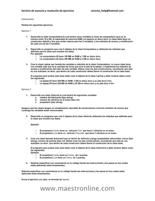 Servicio de asesoría y resolución de ejercicios                            ciencias_help@hotmail.com

Instrucciones:

Realiza los siguientes ejercicios.

Ejercicio 1

     1.   Desarrolla la clase Computadora la cual tendrá como variables la clave de computadora (que es un
          número entre 10 y 99), la capacidad de memoria RAM y el espacio en disco duro; tu clase debe tener un
          constructor default y otro que reciba valores para las 3 variables; y los métodos de acceso y modificación
          de cada una de las 3 variables.

     2.   Desarrolla un programa que cree 2 objetos de la clase Computadora y utilizando los métodos que
          definiste para la clase que muestre los datos.
          Por ejemplo:
               o La computadora 28 tiene 100 MB en RAM y 1 GB en disco duro.
               o La computadora 42 tiene 250 MB de RAM y 5 GB en disco duro.

     3.   Crea la clase Laptop que hereda las variables y métodos de la clase Computadora. La nueva clase tiene
          una variable más que es la cantidad de horas que dura la pila de la laptop, e implementa los métodos de
          acceso y modificación del valor de esta variable. Debes crear los dos constructores, recordando que esta
          es una subclase, es decir, que dentro de cada constructor debes llamar el constructor de la clase base.

          El programa para probar esta clase debe crear 2 objetos de la clase LapTop y debe mostrar datos como
          los siguientes:
               o La laptop 83 tiene 200 MB en RAM, 3 GB en disco duro y su pila dura 2 hrs.
               o La laptop 69 tiene 256 MB de RAM y 20 GB en disco duro y su pila dura 3 hrs.

Ejercicio 2

     1.   Desarrolla una clase Vehículo la cual tendrá las siguientes variables:
              a. nombre del fabricante (tipo string).
              b. número de cilindros en el motor (tipo int).
              c. propietario (tipo string).

Asegura que las clases tengan un complemento razonable de constructores y función miembro de acceso que
contenga las variables antes mencionadas.

     2.   Desarrolla un programa que cree 2 objetos de la clase Vehículo utilizando los métodos que definiste para
          la clase que muestre los datos.

          Ejemplo:

                 o   El propietario Carlos tiene un vehículo Ford que tiene 6 cilindros en el motor.
                 o   El propietario Luis tiene un vehículo Chevrolet que tiene 8 cilindros en el motor.

     3.   Crea una clase llamada Automóvil que se derive de Vehículo y tenga propiedades adicionales: marca (tipo
          string), número de puertas (tipo int). Debes crear los dos constructores, recordando que esta es una
          subclase, es decir, que dentro de cada constructor debes llamar el constructor de la clase base.

          El programa para probar esta clase debe crear 2 objetos de la clase Automóvil y debe mostrar datos como
          los siguientes:
          Ejemplo:
               o El propietario Carlos tiene un Fusion de 4 puertas.
               o El propietario Luis tiene un Chevy de 4 puertas.

     4.   Deberás especificar con comentarios en tu código fuente las instrucciones y los pasos en los cuales
          estás aplicando estos lineamientos.

Deberás especificar con comentarios en tu código fuente las instrucciones y los pasos en los cuales estás
aplicando estos lineamientos.

Envía el ejercicio a tu tutor, en formato de reporte.




                     www.maestronline.com
 