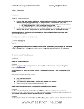 Servicio de asesoría y resolución de ejercicios                            ciencias_help@hotmail.com

Tema 13. Polimorfismo


Instrucciones:

Realiza los siguientes ejercicios.

     1.   Crea una clase base abstracta Mascota que contenga una función virtual para mostrar los atributos de un
          objeto en pantalla y dos clases derivadas que deberán concretar la clase anterior: Gato y Perro.
               o La clase base definirá dos atributos: nombre, color y dos funciones para obtener sus valores.
               o Las clases derivadas Gato y Perro contienen el atributo de raza.
               o Además deberán ofrecer funciones para obtener y establecer esos atributos.
     2.   Escribe una función de prueba main() que cree objetos de las clases derivadas y un apuntador de clase
          base que haga uso de la función virtual que se ha concretado en cada una de las clases derivadas.

Deberás especificar con comentarios en tu código fuente las instrucciones y los pasos en los cuales estás
aplicando estos lineamientos.

Envía el ejercicio a tu tutor, en formato de reporte.


AVANCE PROYECTO
Avance

La primera entrega debe incluir el menú de opciones; deben estar funcionando las opciones
1, 5 y 6. Esta primera entrega no requiere tener integradas las validaciones de los datos



18. Sesión práctica de Listas Encadenas

Instrucciones:

Realiza los siguientes ejercicios.

Ejercicio 1
Realiza un programa en C++ que implemente una pila como lista encadenada. Toma como base el siguiente
programa: ListaEnc1.cpp.

Recuerda que una pila es una estructura de datos en la que sus elementos entran y salen siempre por el mismo
extremo.

Implementa las funciones típicas de una pila:


         Push (insertar un elemento)
         Pop (sacar un elemento)
         Vacía, función que regresa true si la pila está vacía y false en caso contrario.
         Mostrar, función que muestre todo el contenido de la pila

Realiza una función main que permita al usuario probar todas las funciones de la pila.

Ejercicio 2
Escribe una implementación de un método llamado PARES, que elimine los nodos que se encuentren en
posiciones pares de la lista, es decir, borrará el segundo, cuarto, sexto y así sucesivamente. La lista no debe estar
vacía. Debe de mostrar la lista después de haber eliminado los nodos pares.

Ejercicio 3
Escribe la implementación de un método llamado Ordena_Datos, el cual ordenará todos los datos almacenados en



                    www.maestronline.com
 