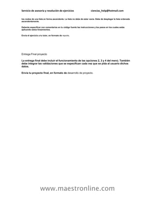 Servicio de asesoría y resolución de ejercicios                        ciencias_help@hotmail.com

los nodos de una lista en forma ascendente. La lista no debe de estar vacía. Debe de desplegar la lista ordenada
ascendentemente.

Deberás especificar con comentarios en tu código fuente las instrucciones y los pasos en los cuales estás
aplicando estos lineamientos.

Envía el ejercicio a tu tutor, en formato de reporte.




Entrega Final proyecto

La entrega final debe incluir el funcionamiento de las opciones 2, 3 y 4 del menú. También
debe integrar las validaciones que se especifican cada vez que se pida al usuario dichos
datos.

Envía tu proyecto final, en formato de desarrollo de proyecto.




                    www.maestronline.com
 