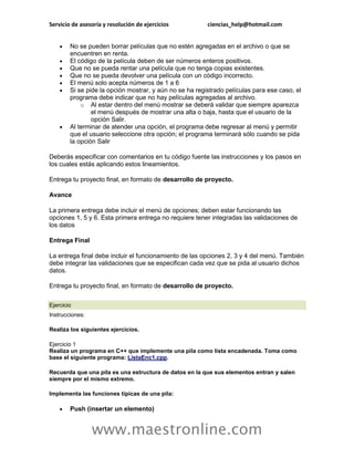 Servicio de asesoría y resolución de ejercicios          ciencias_help@hotmail.com


       No se pueden borrar películas que no estén agregadas en el archivo o que se
        encuentren en renta.
       El código de la película deben de ser números enteros positivos.
       Que no se pueda rentar una película que no tenga copias existentes.
       Que no se pueda devolver una película con un código incorrecto.
       El menú solo acepta números de 1 a 6
       Si se pide la opción mostrar, y aún no se ha registrado películas para ese caso, el
        programa debe indicar que no hay películas agregadas al archivo.
            o Al estar dentro del menú mostrar se deberá validar que siempre aparezca
                el menú después de mostrar una alta o baja, hasta que el usuario de la
                opción Salir.
       Al terminar de atender una opción, el programa debe regresar al menú y permitir
        que el usuario seleccione otra opción; el programa terminará sólo cuando se pida
        la opción Salir

Deberás especificar con comentarios en tu código fuente las instrucciones y los pasos en
los cuales estás aplicando estos lineamientos.

Entrega tu proyecto final, en formato de desarrollo de proyecto.

Avance

La primera entrega debe incluir el menú de opciones; deben estar funcionando las
opciones 1, 5 y 6. Esta primera entrega no requiere tener integradas las validaciones de
los datos

Entrega Final

La entrega final debe incluir el funcionamiento de las opciones 2, 3 y 4 del menú. También
debe integrar las validaciones que se especifican cada vez que se pida al usuario dichos
datos.

Entrega tu proyecto final, en formato de desarrollo de proyecto.


Ejercicio
Instrucciones:

Realiza los siguientes ejercicios.

Ejercicio 1
Realiza un programa en C++ que implemente una pila como lista encadenada. Toma como
base el siguiente programa: ListaEnc1.cpp.

Recuerda que una pila es una estructura de datos en la que sus elementos entran y salen
siempre por el mismo extremo.

Implementa las funciones típicas de una pila:

       Push (insertar un elemento)


                 www.maestronline.com
 