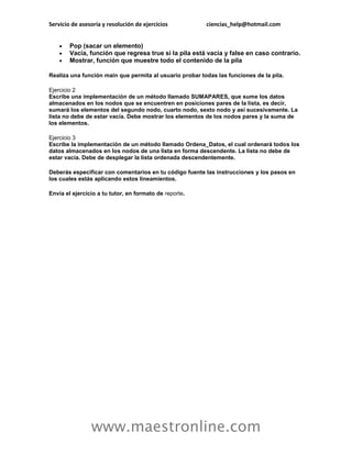 Servicio de asesoría y resolución de ejercicios          ciencias_help@hotmail.com


       Pop (sacar un elemento)
       Vacía, función que regresa true si la pila está vacía y false en caso contrario.
       Mostrar, función que muestre todo el contenido de la pila

Realiza una función main que permita al usuario probar todas las funciones de la pila.

Ejercicio 2
Escribe una implementación de un método llamado SUMAPARES, que sume los datos
almacenados en los nodos que se encuentren en posiciones pares de la lista, es decir,
sumará los elementos del segundo nodo, cuarto nodo, sexto nodo y así sucesivamente. La
lista no debe de estar vacía. Debe mostrar los elementos de los nodos pares y la suma de
los elementos.

Ejercicio 3
Escribe la implementación de un método llamado Ordena_Datos, el cual ordenará todos los
datos almacenados en los nodos de una lista en forma descendente. La lista no debe de
estar vacía. Debe de desplegar la lista ordenada descendentemente.

Deberás especificar con comentarios en tu código fuente las instrucciones y los pasos en
los cuales estás aplicando estos lineamientos.

Envía el ejercicio a tu tutor, en formato de reporte.




                www.maestronline.com
 