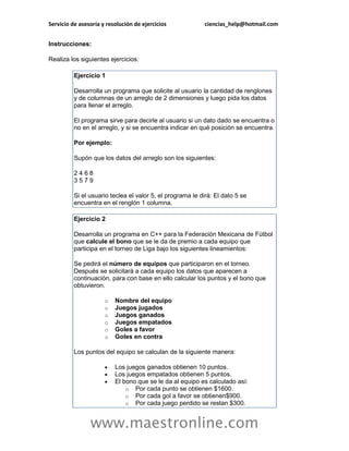 Servicio de asesoría y resolución de ejercicios            ciencias_help@hotmail.com


Instrucciones:

Realiza los siguientes ejercicios:

          Ejercicio 1

          Desarrolla un programa que solicite al usuario la cantidad de renglones
          y de columnas de un arreglo de 2 dimensiones y luego pida los datos
          para llenar el arreglo.

          El programa sirve para decirle al usuario si un dato dado se encuentra o
          no en el arreglo, y si se encuentra indicar en qué posición se encuentra.

          Por ejemplo:

          Supón que los datos del arreglo son los siguientes:

          2468
          3579

          Si el usuario teclea el valor 5, el programa le dirá: El dato 5 se
          encuentra en el renglón 1 columna.

          Ejercicio 2

          Desarrolla un programa en C++ para la Federación Mexicana de Fútbol
          que calcule el bono que se le da de premio a cada equipo que
          participa en el torneo de Liga bajo los siguientes lineamientos:

          Se pedirá el número de equipos que participaron en el torneo.
          Después se solicitará a cada equipo los datos que aparecen a
          continuación, para con base en ello calcular los puntos y el bono que
          obtuvieron.

                      o   Nombre del equipo
                      o   Juegos jugados
                      o   Juegos ganados
                      o   Juegos empatados
                      o   Goles a favor
                      o   Goles en contra

          Los puntos del equipo se calculan de la siguiente manera:

                         Los juegos ganados obtienen 10 puntos.
                         Los juegos empatados obtienen 5 puntos.
                         El bono que se le da al equipo es calculado así:
                              o Por cada punto se obtienen $1600.
                              o Por cada gol a favor se obtienen$900.
                              o Por cada juego perdido se restan $300.


                www.maestronline.com
 