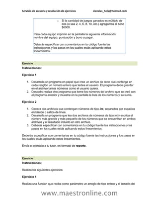 Servicio de asesoría y resolución de ejercicios            ciencias_help@hotmail.com


                              o   Si la cantidad de juegos ganados es múltiplo de
                                  dos (o sea 2, 4, 6, 8, 10, etc.) agregamos al bono
                                  $6000.

            Para cada equipo imprimir en la pantalla la siguiente información:
            nombre del equipo, puntuación y bono a pagar.

            Deberás especificar con comentarios en tu código fuente las
            instrucciones y los pasos en los cuales estás aplicando estos
            lineamientos.



Ejercicio
Instrucciones:

Ejercicio 1

    1. Desarrolla un programa en papel que cree un archivo de texto que contenga en
       cada renglón un número entero que teclea el usuario. El programa debe guardar
       en el archivo tantos números como el usuario quiera.
    2. Después realiza otro programa que tome los números del archivo que se creó con
       el programa anterior y muestre en la pantalla la lista de los números y su suma.

Ejercicio 2

    1. Genera dos archivos que contengan números de tipo int, separados por espacios
       en blanco o saltos de línea.
    2. Desarrolla un programa que lea dos archivos de números de tipo int y escriba el
       número más grande y más pequeño de los números que se encuentran en ambos
       archivos y el resultado incluirlo en otro archivo.
    3. Deberás especificar con comentarios en tu código fuente las instrucciones y los
       pasos en los cuales estás aplicando estos lineamientos.

Deberás especificar con comentarios en tu código fuente las instrucciones y los pasos en
los cuales estás aplicando estos lineamientos.

Envía el ejercicio a tu tutor, en formato de reporte.



Ejercicio
Instrucciones:

Realiza los siguientes ejercicios:

Ejercicio 1

Realiza una función que reciba como parámetro un arreglo de tipo entero y el tamaño del


                  www.maestronline.com
 