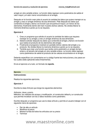 Servicio de asesoría y resolución de ejercicios            ciencias_help@hotmail.com


arreglo en otra variable entera. La función debe regresar como parámetros de salida el
valor mayor y el valor menor encontrados en el arreglo.

Después en la función main pide al usuario la cantidad de datos que quiere manejar en su
arreglo y crea un arreglo dinámico de esa dimensión. Pide después los datos que
contendrá el arreglo y llama a la función que encuentra el mayor y el menor de los
elementos; finalmente dentro del main muestra dichos valores. No olvides liberar la
memoria dinámica cuando ya no se requiera.

Ejercicio 2

    1. Crea un programa que solicite al usuario la cantidad de datos que requiera
       manejar en su arreglo y cree un arreglo dinámico de esa dimensión.
    2. Deberá solicitar después los datos que contendrá el arreglo y llamar a la función
       que realiza el producto de los elementos del arreglo.
    3. Finalmente el programa mostrará en pantalla dichos valores del arreglo y su
       producto. No olvides liberar la memoria dinámica cuando ya no se requiera.
    4. Tendrás que crear una función que reciba como parámetro un arreglo de tipo
       entero y el tamaño del arreglo en otra variable entera. La función debe regresar
       como parámetros de salida el producto de los valores encontrados en el arreglo.

Deberás especificar con comentarios en tu código fuente las instrucciones y los pasos en
los cuales estás aplicando estos lineamientos.

Envía el ejercicio a tu tutor, en formato de reporte.



Ejercicio
Instrucciones:

Realiza los siguientes ejercicios.

Ejercicio 1

Escribe la clase Artículo que tenga los siguientes elementos:

Atributos: clave y precio.
Métodos: los métodos de acceso y modificación, el constructor default y un constructor
que permita inicializar con los 2 datos recibidos como parámetro.

Escribe después un programa que use la clase artículo y permita al usuario trabajar con el
siguiente menú de opciones:

       Dar de alta un artículo
       Modificar el precio
       Mostrar la lista de todos los artículos con su precio
       Terminar




                www.maestronline.com
 