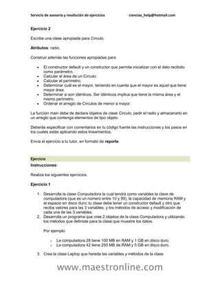 Servicio de asesoría y resolución de ejercicios           ciencias_help@hotmail.com


Ejercicio 2

Escribe una clase apropiada para Círculo.

Atributos: radio.

Construir además las funciones apropiadas para:

       El constructor default y un constructor que permita inicializar con el dato recibido
        como parámetro.
       Calcular el área de un Círculo.
       Calcular el perímetro.
       Determinar cuál es el mayor, teniendo en cuenta que el mayor es aquel que tiene
        mayor área.
       Determinar si son idénticos. Ser idénticos implica que tiene la misma área y el
        mismo perímetro.
       Ordenar el arreglo de Círculos de menor a mayor.

La función main debe de declara objetos de clase Circulo, pedir el radio y almacenarlo en
un arreglo que contenga elementos de tipo objeto.

Deberás especificar con comentarios en tu código fuente las instrucciones y los pasos en
los cuales estás aplicando estos lineamientos.

Envía el ejercicio a tu tutor, en formato de reporte.



Ejercicio
Instrucciones:

Realiza los siguientes ejercicios.

Ejercicio 1

    1. Desarrolla la clase Computadora la cual tendrá como variables la clave de
       computadora (que es un número entre 10 y 99), la capacidad de memoria RAM y
       el espacio en disco duro; tu clase debe tener un constructor default y otro que
       reciba valores para las 3 variables; y los métodos de acceso y modificación de
       cada una de las 3 variables.
    2. Desarrolla un programa que cree 2 objetos de la clase Computadora y utilizando
       los métodos que definiste para la clase que muestre los datos.

        Por ejemplo:

            o   La computadora 28 tiene 100 MB en RAM y 1 GB en disco duro.
            o   La computadora 42 tiene 250 MB de RAM y 5 GB en disco duro.

    3. Crea la clase Laptop que hereda las variables y métodos de la clase


                www.maestronline.com
 