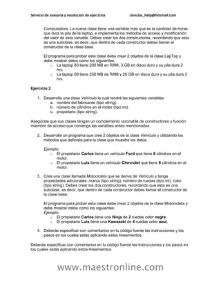 Servicio de asesoría y resolución de ejercicios         ciencias_help@hotmail.com


        Computadora. La nueva clase tiene una variable más que es la cantidad de horas
        que dura la pila de la laptop, e implementa los métodos de acceso y modificación
        del valor de esta variable. Debes crear los dos constructores, recordando que esta
        es una subclase, es decir, que dentro de cada constructor debes llamar el
        constructor de la clase base.

        El programa para probar esta clase debe crear 2 objetos de la clase LapTop y
        debe mostrar datos como los siguientes:
            o La laptop 83 tiene 200 MB en RAM, 3 GB en disco duro y su pila dura 2
               hrs.
            o La laptop 69 tiene 256 MB de RAM y 20 GB en disco duro y su pila dura 3
               hrs.

Ejercicio 2

    1. Desarrolla una clase Vehículo la cual tendrá las siguientes variables:
          a. nombre del fabricante (tipo string).
          b. número de cilindros en el motor (tipo int).
          c. propietario (tipo string).

Asegúrate que sus clases tengan un complemento razonable de constructores y función
miembro de acceso que contenga las variables antes mencionadas.

    2. Desarrolla un programa que cree 2 objetos de la clase Vehículo y utilizando los
       métodos que definiste para la clase que muestre los datos.

        Ejemplo:
           o El propietario Carlos tiene un vehículo Ford que tiene 6 cilindros en el
              motor.
           o El propietario Luis tiene un vehículo Chevrolet que tiene 8 cilindros en el
              motor.

    3. Crea una clase llamada Motocicleta que se derive de Vehículo y tenga
       propiedades adicionales: marca (tipo string), número de ruedas (tipo int), color
       (tipo string). Debes crear los dos constructores, recordando que esta es una
       subclase, es decir, que dentro de cada constructor debes llamar el constructor de
       la clase base.

        El programa para probar esta clase debe crear 2 objetos de la clase Motocicleta y
        debe mostrar datos como los siguientes:
        Ejemplo:
            o El propietario Carlos tiene una Ninja de 2 ruedas color negra.
            o El propietario Luis tiene una Kawazaki de 4 ruedas color azul.

    4. Deberás especificar con comentarios en tu código fuente las instrucciones y los
       pasos en los cuales estás aplicando estos lineamientos.

Deberás especificar con comentarios en tu código fuente las instrucciones y los pasos en
los cuales estás aplicando estos lineamientos.



                www.maestronline.com
 