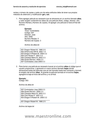 Servicio de asesoría y resolución de ejercicios         ciencias_help@hotmail.com


rentas y número de copias y cada uno de estos atributos debe de tener sus propios
métodos de obtención y modificación get y set.

    1. Para agregar película es necesario que se almacene en un archivo llamado altas,
       y cada renglón contendrá los datos de una película (titulo, código, director, año,
       Numero Rentas y Número de copias). Al agregar una película lo hará al final del
       archivo.

                Ejemplo:
                Titulo: Controlados
                Codigo: 007
                Director: Jose
                Año: 2000
                Numero Rentas: 0
                Número de Copias: 3

                Archivo de altas.txt

           001 Dragon Robert W. 1980 2 5
           002 Inframundo Will B. 2002 1 5
           003 Dragon II Robert W. 2000 3 2
           004 Cars Ruben F. 2001 4 2
           005 Casados Mario R. 2003 3 3
           006 Quest Del toro. 2004 2 3
           007 Controlados Jose 2000 0 3

    2. Para borrar una película es necesario buscar en el archivo atlas el código que el
       usuario proporcione, y generará un nuevo archivo llamado bajas donde
       almacenará todas las películas que se han borrado hasta ese momento y borrará
       el renglón del archivo altas. Al guardar la película borrada en el archivo bajas,
       agregará la baja al inicio del archivo y no al final.

        Ejemplo:
        Codigo: 003

        Archivo de altas.txt

           007 Controlados Jose 2000 0 3
           006 Quest Del toro. 2004 2 3
           005 Casados Mario R. 2003 3 3
           004 Cars Ruben F. 2001 4 2
           003 Dragon II Robert W. 2000 3 2
           ______________________________
           001 Dragon Robert W. 1980 2 5

        Archivo de bajas.txt




                www.maestronline.com
 
