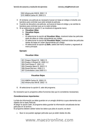 Servicio de asesoría y resolución de ejercicios         ciencias_help@hotmail.com


          002 Inframundo Will B. 2002 1 5
          010 XMEN Carlos W. 2000 2 5

    3. Al rentarse una película es necesario buscar en base al código e incluirle una
       bandera para controlar que está rentada la película.
    4. Cuando se devuelve una película, se busca en base al código y se cambie la
       bandera para controlar que ya no está rentada.
    5. Si se selecciona la opción 5, se mostrará el siguiente menú:
           a. Visualizar Altas
           b. Visualizar Bajas.
           c. Salir
           o Al seleccionar la opción a) Visualizar Altas, mostrará todas las películas
               dads de altas en orden ascendente por código.
           o Al seleccionar la opción b) Visualizar Bajas, mostrará todas las películas
               dadas de bajas en orden descendente por código.
           o Al seleccionar la opción c) Salir, saldrá del menú mostrar y regresará al
               menú principal.

        Ejemplo:

                Visualizar Altas

           001 Dragon Robert W. 1980 2 5
           003 Dragon II Robert W. 2000 3 2
           004 Cars Ruben F. 2001 4 2
           005 Casados Mario R. 2003 3 3
           006 Quest Del toro. 2004 2 3
           007 Controlados Jose 2000 0 3

                        Visualizar Bajas

           010 XMEN Carlos W. 2000 2 5
           002 Inframundo Will B. 2002 1 5

    6. Al seleccionar la opción 6, sale del programa.

Es necesario que tu programa utilice funciones (las que tú consideres necesarias).

Consideraciones importantes:

La lista de información se debe guardar en un arreglo dinámico cuyos elementos son
objetos de la clase Película.
Al elegir la opción Salir, el programa debe guardar la información actualizada de las
películas en el archivo.
El programa deberá validar todos los datos que pida al usuario; es decir:

       Que no se puedan agregar películas que ya están dadas de alta.



                www.maestronline.com
 