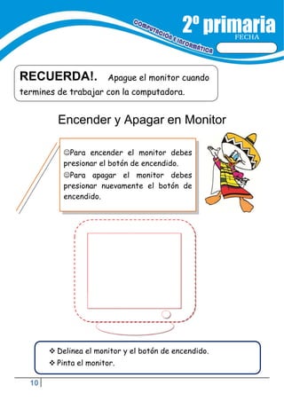 10
FECHA
RECUERDA!. Apague el monitor cuando
termines de trabajar con la computadora.
Para encender el monitor debes
presionar el botón de encendido.
Para apagar el monitor debes
presionar nuevamente el botón de
encendido.
 Delinea el monitor y el botón de encendido.
 Pinta el monitor.
Encender y Apagar en Monitor
 