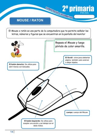 14
FECHA
MOUSE / RATON
Repasa el Mouse y luego
píntalo de color amarillo.
El Scroll : sirve para adelantar
página, también para acercar
o alejar objetos.
cuerpo: cuerpo del Mouse
El botón Izquierdo: Se utiliza para
aceptar una acción y se trabaja con el
dedo índice.
El Mouse o ratón es una parte de la computadora que te permite señalar las
letras, números y figuras que se encuentran en la pantalla del monitor
El botón derecho: Se utiliza para
abrir menús con textuales.
 