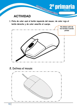 15
FECHA
ACTIVIDAD
No debes salir de
los bordes cuando
pintas
1. Pinta de color azul el botón izquierdo del mouse; de color rojo el
botón derecho y de color amarillo el cuerpo.
2.Delinea el mouse
 