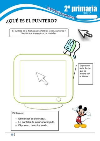 18
FECHA
¿QUÉ ES EL PUNTERO?
El puntero
es la flecha
que se
mueve con
el Mouse.
Pintamos:
 El monitor de color azul.
 La pantalla de color anaranjado.
 El puntero de color verde.
El puntero es la flecha que señala las letras, números y
figuras que aparecen en la pantalla.
 