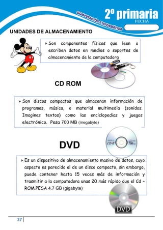 37
FECHA
UNIDADES DE ALMACENAMIENTO
 Son componentes físicos que leen o
escriben datos en medios o soportes de
almacenamiento de la computadora
 Son discos compactos que almacenan información de
programas, música,
Imagines textos)
o
como
material multimedia (sonidos.
las enciclopedias y juegos
electrónico. Pesa 700 MB (megabyte)
DVD
 Es un dispositivo de almacenamiento masivo de datos, cuyo
aspecto es parecido al de un disco compacto, sin embargo,
puede contener hasta 15 veces más de información y
trasmitir a la computadora unas 20 más rápido que el Cd –
ROM.PESA 4.7 GB (gigabyte)
CD ROM
 