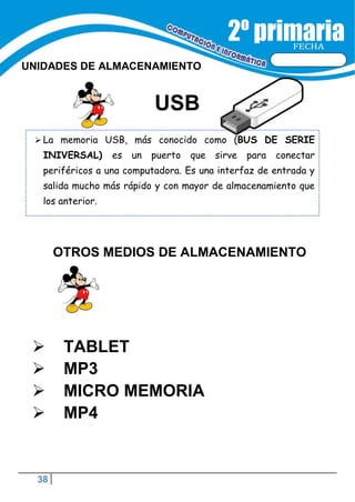 38
FECHA
UNIDADES DE ALMACENAMIENTO
USB
 La memoria USB, más conocido como (BUS DE SERIE
INIVERSAL) es un puerto que sirve para conectar
periféricos a una computadora. Es una interfaz de entrada y
salida mucho más rápido y con mayor de almacenamiento que
los anterior.
OTROS MEDIOS DE ALMACENAMIENTO
 TABLET
 MP3
 MICRO MEMORIA
 MP4
 