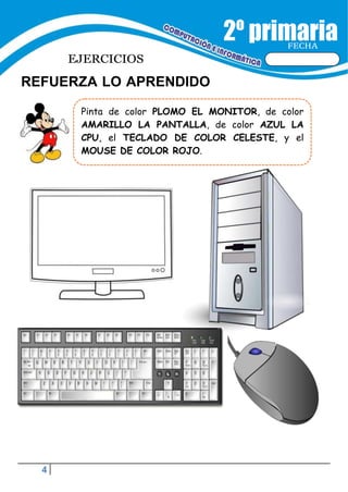 4
FECHA
EJERCICIOS
REFUERZA LO APRENDIDO
Pinta de color PLOMO EL MONITOR, de color
AMARILLO LA PANTALLA, de color AZUL LA
CPU, el TECLADO DE COLOR CELESTE, y el
MOUSE DE COLOR ROJO.
 