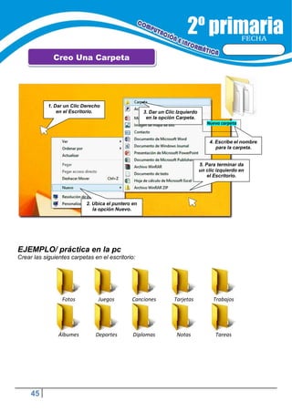 45
FECHA
Creo Una Carpeta
EJEMPLO/ práctica en la pc
Crear las siguientes carpetas en el escritorio:
Fotos Juegos Canciones Tarjetas Trabajos
Álbumes Deportes Diplomas Notas Tareas
1. Dar un Clic Derecho
en el Escritorio. 3. Dar un Clic Izquierdo
en la opción Carpeta.
Nueva carpeta
4. Escribe el nombre
para la carpeta.
5. Para terminar da
un clic izquierdo en
el Escritorio.
2. Ubica el puntero en
la opción Nuevo.
 