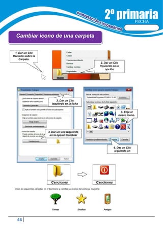 46
FECHA
Cambiar icono de una carpeta
Canciones Canciones
Crear las siguientes carpetas en el Escritorio y cambia sus iconos tal como se muestra:
Tareas Diseños Amigos
3. Dar un Clic
Izquierdo en la ficha
5. Elija el
nuevo icono.
4. Dar un Clic Izquierdo
en la opcion Cambiar
6. Dar un Clic
Izquierdo en
2. Dar un Clic
Izquierdo en la
opción
1. Dar un Clic
Derecho sobre la
Carpeta.
 