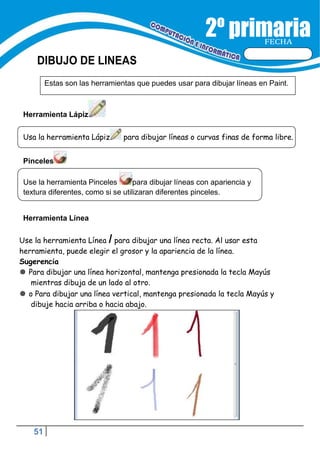 51
FECHA
DIBUJO DE LINEAS
Estas son las herramientas que puedes usar para dibujar líneas en Paint.
Usa la herramienta Lápiz para dibujar líneas o curvas finas de forma libre.
Use la herramienta Pinceles para dibujar líneas con apariencia y
textura diferentes, como si se utilizaran diferentes pinceles.
Herramienta Lápiz
Pinceles
Herramienta Línea
Use la herramienta Línea / para dibujar una línea recta. Al usar esta
herramienta, puede elegir el grosor y la apariencia de la línea.
Sugerencia
 Para dibujar una línea horizontal, mantenga presionada la tecla Mayús
mientras dibuja de un lado al otro.
 o Para dibujar una línea vertical, mantenga presionada la tecla Mayús y
dibuje hacia arriba o hacia abajo.
 