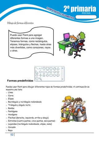 52
FECHA
Dibujodeformasdiferentes
Formas predefinidas
Puedes usar Paint para dibujar diferentes tipos de formas predefinidas. A continuación se
muestra una lista:
o Línea
o Curva
o Elipse
o Rectángulo y rectángulo redondeado
o Triángulo y ángulo recto
o Rombo
o Pentágono
o Hexágono
o Flechas (derecha, izquierda, arriba y abajo)
o Estrellas (cuatro puntas, cinco puntas, seis puntas)
o Leyendas (rectángulo redondeado, elipse, nube)
o Corazón
o Rayo
Puede usar Paint para agregar
diferentes formas a una imagen.
Tenemos formas, como rectángulos,
elipses, triángulos y flechas, hasta otras
más divertidas, como corazones, rayos
u otras.
 