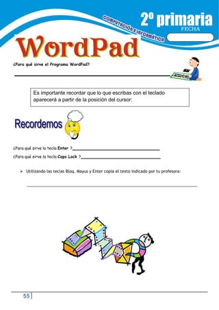 55
FECHA
¿Para qué sirve el Programa WordPad?
¿Para qué sirve la tecla Enter ?
¿Para qué sirve la tecla Caps Lock ?
 Utilizando las teclas Bloq. Mayus y Enter copia el texto indicado por tu profesora:
Es importante recordar que lo que escribas con el teclado
aparecerá a partir de la posición del cursor:
 