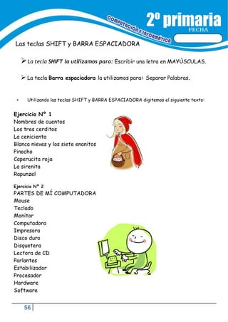 56
FECHA
Las teclas SHIFT y BARRA ESPACIADORA
La tecla SHIFT la utilizamos para: Escribir una letra en MAYÚSCULAS.
 La tecla Barra espaciadora la utilizamos para: Separar Palabras.
 Utilizando las teclas SHIFT y BARRA ESPACIADORA digitemos el siguiente texto:
Ejercicio Nº 1
Nombres de cuentos
Los tres cerditos
La cenicienta
Blanca nieves y los siete enanitos
Pinocho
Caperucita roja
La sirenita
Rapunzel
Ejercicio Nº 2
PARTES DE MÍ COMPUTADORA
Mouse
Teclado
Monitor
Computadora
Impresora
Disco duro
Disquetera
Lectora de CD
Parlantes
Estabilizador
Procesador
Hardware
Software
 