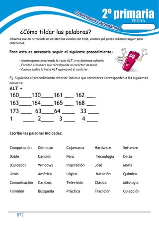 57
FECHA
¿Cómo tildar las palabras?
Observa que en tu teclado no existen las vocales con tilde, veamos qué pasos debemos seguir para
obtenerlas.
Para esto es necesario seguir el siguiente procedimiento:
- Mantengamos presionada la tecla ALT, y no debemos soltarla
- Escribir el número que corresponde al carácter deseado
- Cuando suelte la tecla ALT aparecerá el carácter.
Ej. Siguiendo el procedimiento anterior indica a que caracteres corresponden a los siguientes
números:
ALT +
160 130 161 _ 162 _
163 164 165 _ 168 _
173 63 64 33
1 2 3 4
Escribe las palabras indicadas:
Computación Cómputo Cajamarca Hardware Software
Dable Canción Perú Tecnología Delta
¡Cuidado! Windows Inspiración José María
Jesús América Lógico Natación Química
Comunicación Carrizos Televisión Clásico Mitología
También Búsqueda Práctica Tradición Colección
 