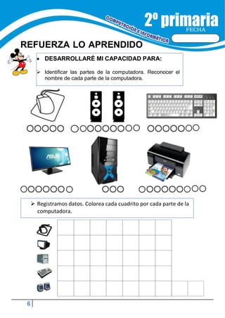 6
FECHA
REFUERZA LO APRENDIDO
 DESARROLLARÉ MI CAPACIDAD PARA:
 Identificar las partes de la computadora. Reconocer el
nombre de cada parte de la computadora.
 Registramos datos. Colorea cada cuadrito por cada parte de la
computadora.
 