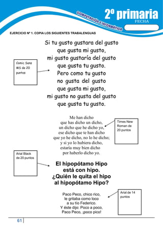 61
FECHA
EJERCICIO Nº 1. COPIA LOS SIGUIENTES TRABALENGUAS
Times New
Roman de
20 puntos
Si tu gusto gustara del gusto
que gusta mi gusto,
mi gusto gustaría del gusto
que gusta tu gusto.
Pero como tu gusto
no gusta del gusto
que gusta mi gusto,
mi gusto no gusta del gusto
que gusta tu gusto.
Me han dicho
que has dicho un dicho,
un dicho que he dicho yo,
ese dicho que te han dicho
que yo he dicho, no lo he dicho;
y si yo lo hubiera dicho,
estaría muy bien dicho
por haberlo dicho yo.
El hipopótamo Hipo
está con hipo.
¿Quién le quita el hipo
al hipopótamo Hipo?
Paco Peco, chico rico,
le gritaba como loco
a su tío Federico.
Y éste dijo: Poco a poco,
Paco Peco, ¡poco pico!
Arial Black
de 20 puntos
Arial de 14
puntos
Comic Sans
MS de 20
puntos
 