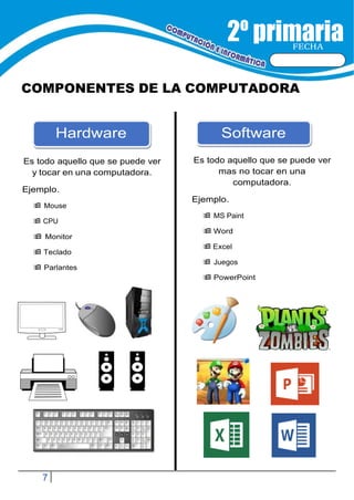 7
FECHA
COMPONENTES DE LA COMPUTADORA
Es todo aquello que se puede ver
y tocar en una computadora.
Ejemplo.
Es todo aquello que se puede ver
mas no tocar en una
computadora.
 Mouse
 CPU
 Monitor
 Teclado
 Parlantes
Ejemplo.
 MS Paint
 Word
 Excel
 Juegos
 PowerPoint
Software
Hardware
 