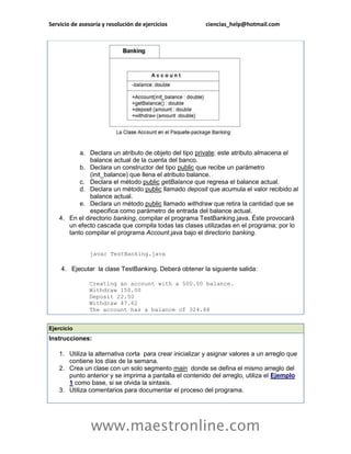 Servicio de asesoría y resolución de ejercicios           ciencias_help@hotmail.com




           a. Declara un atributo de objeto del tipo private; este atributo almacena el
               balance actual de la cuenta del banco.
           b. Declara un constructor del tipo public que recibe un parámetro
               (init_balance) que llena el atributo balance.
           c. Declara el método public getBalance que regresa el balance actual.
           d. Declara un método public llamado deposit que acumula el valor recibido al
               balance actual.
           e. Declara un método public llamado withdraw que retira la cantidad que se
               especifica como parámetro de entrada del balance actual.
    4. En el directorio banking, compilar el programa TestBanking.java. Éste provocará
       un efecto cascada que compila todas las clases utilizadas en el programa; por lo
       tanto compilar el programa Account.java bajo el directorio banking.


                javac TestBanking.java

    4. Ejecutar la clase TestBanking. Deberá obtener la siguiente salida:

                Creating an account with a 500.00 balance.
                Withdraw 150.00
                Deposit 22.50
                Withdraw 47.62
                The account has a balance of 324.88


Ejercicio
Instrucciones:

    1. Utiliza la alternativa corta para crear inicializar y asignar valores a un arreglo que
       contiene los días de la semana.
    2. Crea un clase con un solo segmento main donde se defina el mismo arreglo del
       punto anterior y se imprima a pantalla el contenido del arreglo, utiliza el Ejemplo
       1 como base, si se olvida la sintaxis.
    3. Utiliza comentarios para documentar el proceso del programa.




                www.maestronline.com
 