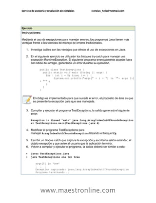 Servicio de asesoría y resolución de ejercicios           ciencias_help@hotmail.com




Ejercicio
Instrucciones:

Mediante el uso de excepciones para manejar errores, los programas Java tienen más
ventajas frente a las técnicas de manejo de errores tradicionales.

    1. Investiga cuáles son las ventajas que ofrece el uso de excepciones en Java.

    2. En el siguiente ejercicio se utilizarán los bloques try-catch para manejar una
       excepción RuntimeException. El siguiente programa eventualmente accede fuera
       del índice del arreglo, generando un error durante su ejecución.

                 public class TestExceptions {
                   public static void main (String [] args) {
                     for ( int i = 0; true; i++ ) {
                          System.out.println(“args[“ + i + “] is ‘”+ args [i]
                 + “’”);
                     }
                   }
                 }


            El código es implementado para que suceda el error, el propósito de éste es que
            se presente la excepción para que sea manejada.


    3. Compilar y ejecutar el programa TestExceptions, la salida generará el siguiente
       error:

        Exception in thread “main” java.lang.ArrayIndexOutOfBoundsException
        at TestExceptions.main(TestExceptions.java:4)

    4. Modificar el programa TestExceptions para
       manejar ArrayIndexOutOfBoundsExceptionutilizando el bloque try.

    5. Escribir un bloque catch que capture la excepción y escriba la salida estándar, el
       objeto excepción y que avise al usuario que la aplicación terminó.
    6. Volver a compilar y ejecutar el programa, la salida deberá ser similar a esta:

       javac TestExceptions.java
       java TestExceptions one two tree

             args[0] is ‘one’
             . . .
             Exception capturada: java.lang.ArrayIndexOutOfBoundsException
             Programa terminando ..




                 www.maestronline.com
 