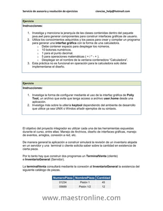 Servicio de asesoría y resolución de ejercicios                ciencias_help@hotmail.com


Ejercicio
Instrucciones:

    1. Investiga y menciona la jerarquía de las clases contenidas dentro del paquete
       java.awt para generar componentes para construir interfaces gráficas de usuario.
    2. Utiliza los conocimientos adquiridos y los pasos para crear y compilar un programa
       para generar una interfaz gráfica con la forma de una calculadora.
            o Debe contener espacio para desplegar los números.
            o 10 botones numéricos.
            o 1 para el punto decimal.
            o 5 para operaciones matemáticas ( = / * - + ).
            o Desplegar en el nombre de la ventana contenedora “Calculadora”.
    3. Esta práctica no es funcional en operación para la calculadora solo debe
       implementarse el diseño.




Ejercicio
Instrucciones:

    1. Investiga la forma de configurar mediante el uso de la interfaz gráfica de Poliy
       Tool, un archivo que evite que tenga acceso a archivo user.home desde una
       aplicación.
    2. Investiga más sobre la utilería keytool dependiendo del ambiente de desarrollo
       que utilice ya sea UNIX o Windos añadir ejemplos de su sintaxis.




El objetivo del proyecto integrador es utilizar cada una de las herramientas expuestas
durante el curso, entre ellas: Manejo de Archivos, diseño de interfaces gráficas, manejo
de eventos, arreglos, conexión a red, etc.

De manera general la aplicación a construir simulará la revisión de un inventario alojada
en un servidor y una terminal o cliente solicita saber sobre la cantidad en existencia de
cierta pieza.

Por lo tanto hay que construir dos programas un TerminalVenta (cliente)
e InventarioGeneral (Servidor).

La terminalVenta consultará mediante la conexión al InventarioGeneral la existencia del
siguiente catálogo de piezas.

                          NumeroPieza NombrePieza Cantidad
                               01234              Pistón 1         45
                               05689              Pistón 1/2       12



                www.maestronline.com
 