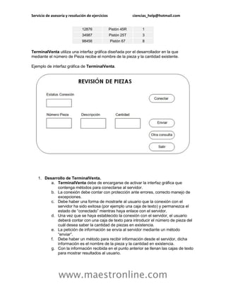 Servicio de asesoría y resolución de ejercicios                ciencias_help@hotmail.com


                               12876              Pistón 45R        1
                               34987              Pistón 25T        3
                               98456              Pistón 67         8

TerminalVenta utiliza una interfaz gráfica diseñada por el desarrollador en la que
mediante el número de Pieza recibe el nombre de la pieza y la cantidad existente.

Ejemplo de interfaz gráfica de TerminalVenta.




    1. Desarrollo de TerminalVenta.
          a. TerminalVenta debe de encargarse de activar la interfaz gráfica que
             contenga métodos para conectarse al servidor.
          b. La conexión debe contar con protección ante errores, correcto manejo de
             excepciones.
          c. Debe haber una forma de mostrarle al usuario que la conexión con el
             servidor ha sido exitosa (por ejemplo una caja de texto) y permanezca el
             estado de “conectado” mientras haya enlace con el servidor.
          d. Una vez que se haya establecido la conexión con el servidor, el usuario
             deberá contar con una caja de texto para introducir el número de pieza del
             cuál desea saber la cantidad de piezas en existencia.
          e. La petición de información se envía al servidor mediante un método
             “enviar”.
          f. Debe haber un método para recibir información desde el servidor, dicha
             información es el nombre de la pieza y la cantidad en existencia.
          g. Con la información recibida en el punto anterior se llenan las cajas de texto
             para mostrar resultados al usuario.




                www.maestronline.com
 