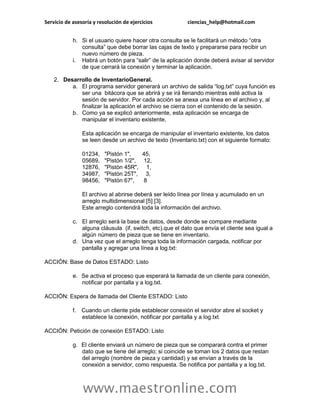 Servicio de asesoría y resolución de ejercicios           ciencias_help@hotmail.com


            h. Si el usuario quiere hacer otra consulta se le facilitará un método “otra
               consulta” que debe borrar las cajas de texto y prepararse para recibir un
               nuevo número de pieza.
            i. Habrá un botón para “salir” de la aplicación donde deberá avisar al servidor
               de que cerrará la conexión y terminar la aplicación.

    2. Desarrollo de InventarioGeneral.
          a. El programa servidor generará un archivo de salida “log.txt” cuya función es
             ser una bitácora que se abrirá y se irá llenando mientras esté activa la
             sesión de servidor. Por cada acción se anexa una línea en el archivo y, al
             finalizar la aplicación el archivo se cierra con el contenido de la sesión.
          b. Como ya se explicó anteriormente, esta aplicación se encarga de
             manipular el inventario existente,

                Esta aplicación se encarga de manipular el inventario existente, los datos
                se leen desde un archivo de texto (Inventario.txt) con el siguiente formato:

                01234,    "Pistón 1",   45,
                05689,    "Pistón 1/2", 12,
                12876,    "Pistón 45R", 1,
                34987,    "Pistón 25T", 3,
                98456,    "Pistón 67",  8

                El archivo al abrirse deberá ser leído línea por línea y acumulado en un
                arreglo multidimensional [5] [3].
                Este arreglo contendrá toda la información del archivo.

            c. El arreglo será la base de datos, desde donde se compare mediante
               alguna cláusula (if, switch, etc).que el dato que envía el cliente sea igual a
               algún número de pieza que se tiene en inventario.
            d. Una vez que el arreglo tenga toda la información cargada, notificar por
               pantalla y agregar una línea a log.txt:

ACCIÓN: Base de Datos ESTADO: Listo

            e. Se activa el proceso que esperará la llamada de un cliente para conexión,
               notificar por pantalla y a log.txt.

ACCIÓN: Espera de llamada del Cliente ESTADO: Listo

            f. Cuando un cliente pide establecer conexión el servidor abre el socket y
               establece la conexión, notificar por pantalla y a log.txt

ACCIÓN: Petición de conexión ESTADO: Listo

            g. El cliente enviará un número de pieza que se comparará contra el primer
               dato que se tiene del arreglo; si coincide se toman los 2 datos que restan
               del arreglo (nombre de pieza y cantidad) y se envían a través de la
               conexión a servidor, como respuesta. Se notifica por pantalla y a log.txt.



                www.maestronline.com
 