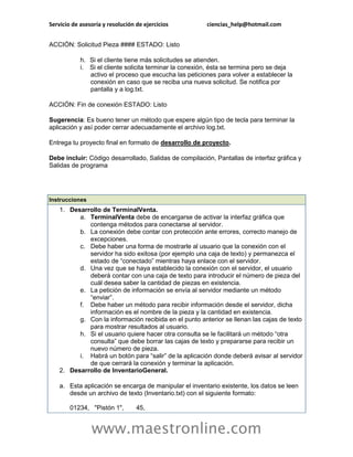 Servicio de asesoría y resolución de ejercicios          ciencias_help@hotmail.com


ACCIÓN: Solicitud Pieza #### ESTADO: Listo

            h. Si el cliente tiene más solicitudes se atienden.
            i. Si el cliente solicita terminar la conexión, ésta se termina pero se deja
               activo el proceso que escucha las peticiones para volver a establecer la
               conexión en caso que se reciba una nueva solicitud. Se notifica por
               pantalla y a log.txt.

ACCIÓN: Fin de conexión ESTADO: Listo

Sugerencia: Es bueno tener un método que espere algún tipo de tecla para terminar la
aplicación y así poder cerrar adecuadamente el archivo log.txt.

Entrega tu proyecto final en formato de desarrollo de proyecto.

Debe incluir: Código desarrollado, Salidas de compilación, Pantallas de interfaz gráfica y
Salidas de programa




Instrucciones
    1. Desarrollo de TerminalVenta.
          a. TerminalVenta debe de encargarse de activar la interfaz gráfica que
             contenga métodos para conectarse al servidor.
          b. La conexión debe contar con protección ante errores, correcto manejo de
             excepciones.
          c. Debe haber una forma de mostrarle al usuario que la conexión con el
             servidor ha sido exitosa (por ejemplo una caja de texto) y permanezca el
             estado de “conectado” mientras haya enlace con el servidor.
          d. Una vez que se haya establecido la conexión con el servidor, el usuario
             deberá contar con una caja de texto para introducir el número de pieza del
             cuál desea saber la cantidad de piezas en existencia.
          e. La petición de información se envía al servidor mediante un método
             “enviar”.
          f. Debe haber un método para recibir información desde el servidor, dicha
             información es el nombre de la pieza y la cantidad en existencia.
          g. Con la información recibida en el punto anterior se llenan las cajas de texto
             para mostrar resultados al usuario.
          h. Si el usuario quiere hacer otra consulta se le facilitará un método “otra
             consulta” que debe borrar las cajas de texto y prepararse para recibir un
             nuevo número de pieza.
          i. Habrá un botón para “salir” de la aplicación donde deberá avisar al servidor
             de que cerrará la conexión y terminar la aplicación.
    2. Desarrollo de InventarioGeneral.

    a. Esta aplicación se encarga de manipular el inventario existente, los datos se leen
       desde un archivo de texto (Inventario.txt) con el siguiente formato:

        01234, "Pistón 1",        45,


                www.maestronline.com
 