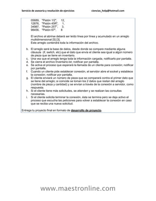 Servicio de asesoría y resolución de ejercicios          ciencias_help@hotmail.com


        05689,   "Pistón 1/2", 12,
        12876,   "Pistón 45R", 1,
        34987,   "Pistón 25T", 3,
        98456,   "Pistón 67",  8

        El archivo al abrirse deberá ser leído línea por línea y acumulado en un arreglo
        multidimensional [5] [3].
        Este arreglo contendrá toda la información del archivo.

    b. El arreglo será la base de datos, desde donde se compare mediante alguna
       cláusula (if, switch, etc).que el dato que envía el cliente sea igual a algún número
       de pieza que se tiene en inventario.
    c. Una vez que el arreglo tenga toda la información cargada, notificarlo por pantalla.
    d. Se cierra el archivo Inventario.txt; notificar por pantalla.
    e. Se activa el proceso que esperará la llamada de un cliente para conexión; notificar
       por pantalla.
    f. Cuando un cliente pide establecer conexión, el servidor abre el socket y establece
       la conexión; notificar por pantalla.
    g. El cliente enviará un número de pieza que se comparará contra el primer dato que
       se tiene del arreglo; si coincide se toman los 2 datos que restan del arreglo
       (nombre de pieza y cantidad) y se envían a través de la conexión a servidor, como
       respuesta.
    h. Si el cliente tiene más solicitudes, se atienden y se realizan las consultas
       necesarias.
    i. Si el cliente solicita terminar la conexión, ésta se termina pero se deja activo el
       proceso que escucha las peticiones para volver a establecer la conexión en caso
       que se reciba una nueva solicitud.

Entrega tu proyecto final en formato de desarrollo de proyecto.




                 www.maestronline.com
 