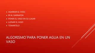 ALGORISMO´PARA PONER AGUA EN UN
VASO
 AGARRAR EL VASO
 IR AL GARRAFON
 PONER EL VASO EN SU LUGAR
 LLENAR EL VASO
 TOMARTELO
 