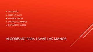 ALGORISMO PARA LAVAR LAS MANOS
 IR AL BAÑO
 ABRIR LA LLAVE
 PONERTE JABON
 LAVARSE LAS MANOS
 QUITARSE EL JABON
 