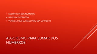 ALGORISMO PARA SUMAR DOS
NUMERROS
 ENCONTRAR DOS NUMEROS
 HACER LA OPERACIÓN
 VERIFICAR QUE EL RESULTADO SEA CORRECTO
 